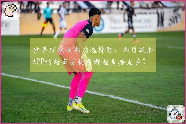 世界杯投注网站选择时，网页版和APP的赔率变化有哪些重要差异？