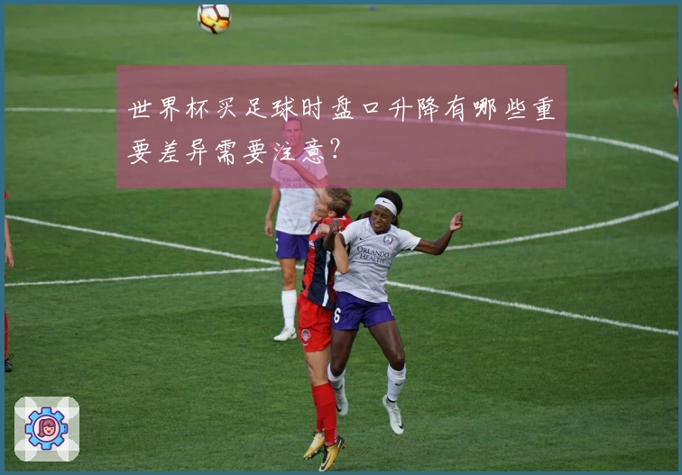世界杯买足球时盘口升降有哪些重要差异需要注意？