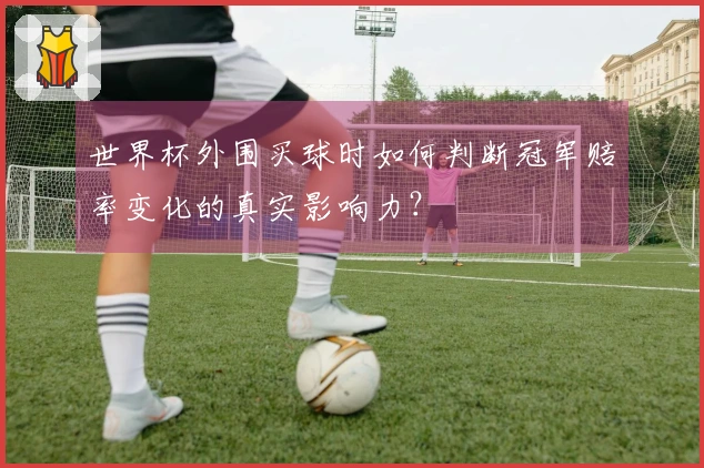 世界杯外围买球时如何判断冠军赔率变化的真实影响力？