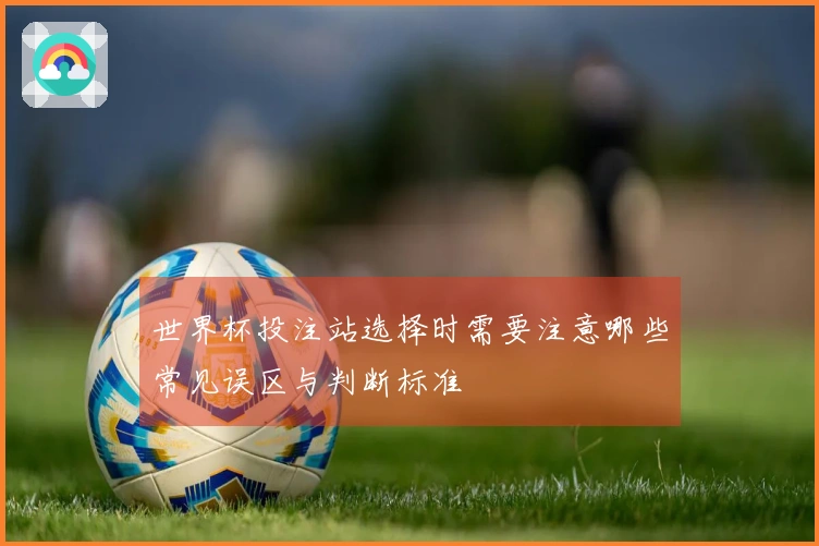 世界杯投注站选择时需要注意哪些常见误区与判断标准